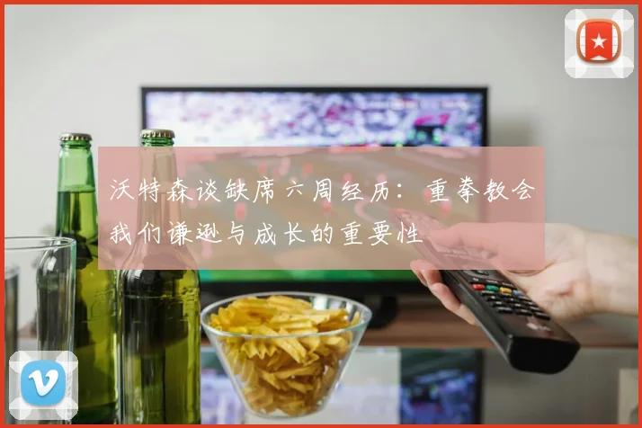 沃特森谈缺席六周经历：重拳教会我们谦逊与成长的重要性