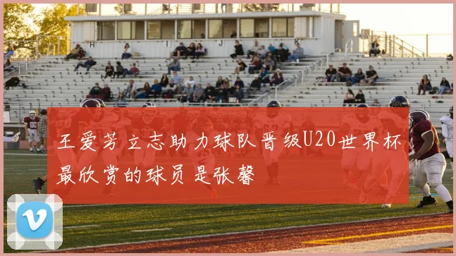 王爱芳立志助力球队晋级U20世界杯最欣赏的球员是张馨