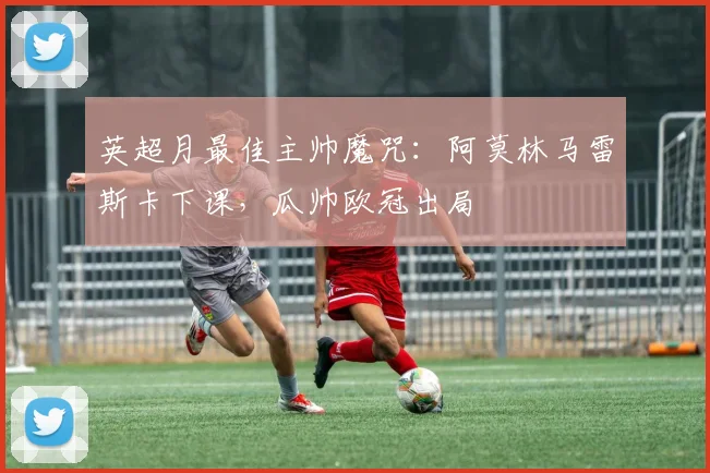 英超月最佳主帅魔咒：阿莫林马雷斯卡下课，瓜帅欧冠出局