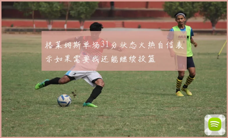 格莱姆斯单场31分状态火热自信表示如果需要我还能继续投篮